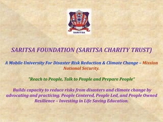 SARITSA FOUNDATION (SARITSA CHARITY TRUST)
A Mobile University For Disaster Risk Reduction & Climate Change – Mission
National Security.
"Reach to People, Talk to People and Prepare People“
Builds capacity to reduce risks from disasters and climate change by
advocating and practicing. People Centered, People Led, and People Owned
Resilience – Investing in Life Saving Education.
 