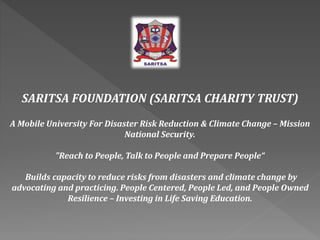 SARITSA FOUNDATION (SARITSA CHARITY TRUST) 
A Mobile University For Disaster Risk Reduction & Climate Change – Mission 
National Security. 
"Reach to People, Talk to People and Prepare People“ 
Builds capacity to reduce risks from disasters and climate change by 
advocating and practicing. People Centered, People Led, and People Owned 
Resilience – Investing in Life Saving Education. 
 