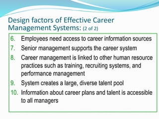 Design factors of Effective Career
Management Systems: (2 of 2)
6. Employees need access to career information sources
7. Senior management supports the career system
8. Career management is linked to other human resource
practices such as training, recruiting systems, and
performance management
9. System creates a large, diverse talent pool
10. Information about career plans and talent is accessible
to all managers
 