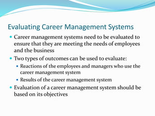 Evaluating Career Management Systems
 Career management systems need to be evaluated to
ensure that they are meeting the needs of employees
and the business
 Two types of outcomes can be used to evaluate:
 Reactions of the employees and managers who use the
career management system
 Results of the career management system
 Evaluation of a career management system should be
based on its objectives
 
