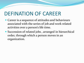 DEFINATION OF CAREER
 Career is a sequence of attitudes and behaviours
associated with the series of job and work related
activities over a person’s life time.
 Succession of related jobs , arranged in hierarchical
order, through which a person moves in an
organization.
 
