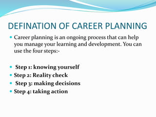 DEFINATION OF CAREER PLANNING
 Career planning is an ongoing process that can help
you manage your learning and development. You can
use the four steps:-
 Step 1: knowing yourself
 Step 2: Reality check
 Step 3: making decisions
 Step 4: taking action
 