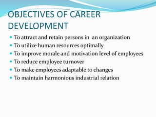 OBJECTIVES OF CAREER
DEVELOPMENT
 To attract and retain persons in an organization
 To utilize human resources optimally
 To improve morale and motivation level of employees
 To reduce employee turnover
 To make employees adaptable to changes
 To maintain harmonious industrial relation
 