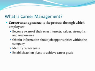 What Is Career Management?
 Career management is the process through which
employees:
 Become aware of their own interests, values, strengths,
and weaknesses
 Obtain information about job opportunities within the
company
 Identify career goals
 Establish action plans to achieve career goals
 