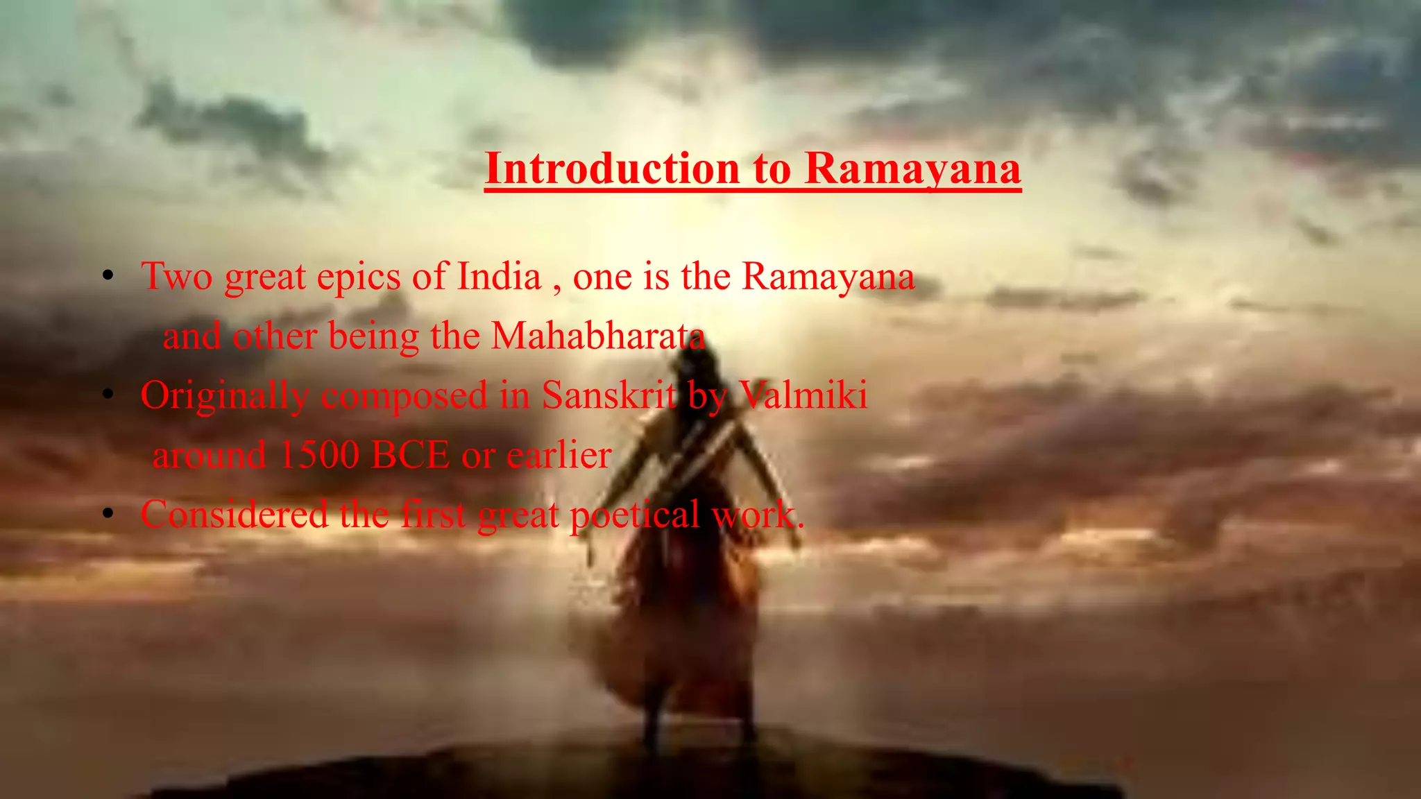 Introduction to Ramayana
• Two great epics of India , one is the Ramayana
and other being the Mahabharata
• Originally composed in Sanskrit by Valmiki
around 1500 BCE or earlier
• Considered the first great poetical work.
 