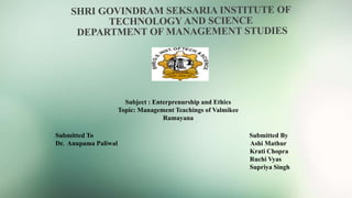 Subject : Enterprenurship and Ethics
Topic: Management Teachings of Valmikee
Ramayana
Submitted To Submitted By
Dr. Anupama Paliwal Ashi Mathur
Krati Chopra
Ruchi Vyas
Supriya Singh
 