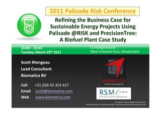 2011 Palisade Risk Conference
                  Refining the Business Case for
                Sustainable Energy Projects Using
                Palisade @RISK and PrecisionTree:
                     A Biofuel Plant Case Study
10:00 – 10:45                     Compagnieszaal
Tuesday, March 29th 2011          West Indische Huis, Amsterdam

Scott Mongeau
Lead Consultant
Biomatica BV

Cell  +31 (0)6 42 353 427
Email scott@biomatica.com
Web   www.biomatica.com
                                             TNT Explosion Group!
                                                                  All original content ©Biomatica BV 2011
                             Attributed sources used for nonprofit educational presentation purposes only
 