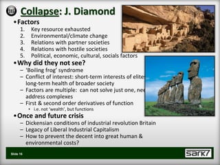 Collapse: J. Diamond
 •Factors
      1.    Key resource exhausted
      2.    Environmental/climate change
      3.    Relations with partner societies
      4.    Relations with hostile societies
      5.    Political, economic, cultural, socials factors
 •Why did they not see?
      – ‘Boiling frog’ syndrome
      – Conflict of interest: short-term interests of elites &
        long-term health of broader society
      – Factors are multiple: can not solve just one, need to
        address complexes
      – First & second order derivatives of function
           • i.e. not ‘wealth’, but functions
 •Once and future crisis
      – Dickensian conditions of industrial revolution Britain
      – Legacy of Liberal Industrial Capitalism
      – How to prevent the decent into great human &
        environmental costs?
Slide 16
 