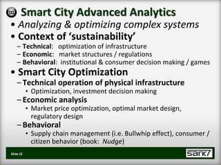 Smart City Advanced Analytics
• Analyzing & optimizing complex systems
• Context of ‘sustainability’
    – Technical: optimization of infrastructure
    – Economic: market structures / regulations
    – Behavioral: institutional & consumer decision making / games
• Smart City Optimization
    – Technical operation of physical infrastructure
           • Optimization, investment decision making
    – Economic analysis
           • Market price optimization, optimal market design,
             regulatory design
    – Behavioral
           • Supply chain management (i.e. Bullwhip effect), consumer /
             citizen behavior (book: Nudge)
Slide 22
 