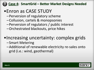 Case 4: SmartGrid – Better Market Designs Needed

•Enron as CASE STUDY
   – Perversion of regulatory scheme
   – Collusion, cartels & monopsonies
   – Perversion of regulators / public interest
   – Orchestrated blackouts, price hikes

•Increasing uncertainty: complex grids
   – Smart Metering
   – Additional of renewable electricity re-sales onto
     grid (i.e.: wind, geothermal)


Slide 33
 