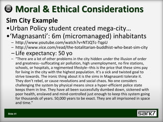 Moral & Ethical Considerations
Sim City Example
•Urban Policy student created mega-city…
•‘Magnasanti’: 6m (micromanaged) inhabitants
   – http://www.youtube.com/watch?v=NTJQTc-TqpU
   – http://www.vice.com/read/the-totalitarian-buddhist-who-beat-sim-city
   – Life expectancy: 50 yo
   – “There are a lot of other problems in the city hidden under the illusion of order
     and greatness--suffocating air pollution, high unemployment, no fire stations,
     schools, or hospitals, a regimented lifestyle--this is the price that these sims pay
     for living in the city with the highest population. It’s a sick and twisted goal to
     strive towards. The ironic thing about it is the sims in Magnasanti tolerate it.
     They don’t rebel, or cause revolutions and social chaos. No one considers
     challenging the system by physical means since a hyper-efficient police state
     keeps them in line. They have all been successfully dumbed down, sickened with
     poor health, enslaved and mind-controlled just enough to keep this system going
     for thousands of years. 50,000 years to be exact. They are all imprisoned in space
     and time.”

Slide 41
 