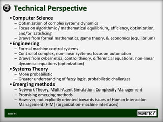 Technical Perspective
 •Computer Science
      – Optimization of complex systems dynamics
      – Focus on algorithmic / mathematical equilibrium, efficiency, optimization,
        and/or ‘satisficing’
      – Draws from formal mathematics, game theory, & economics (equilibrium)
 •Engineering
      – Formal machine control systems
      – Control of complex, non-linear systems: focus on automation
      – Draws from cybernetics, control theory, differential equations, non-linear
        dynamical equations (optimization)
 •Systems Theory
      – More probabilistic
      – Greater understanding of fuzzy logic, probabilistic challenges
 •Emerging methods
      – Network Theory, Multi-Agent Simulation, Complexity Management
      – Promising emerging methods
      – However, not explicitly oriented towards issues of Human Interaction
        Management (HIM) (organization-machine interfaces)
Slide 44
 