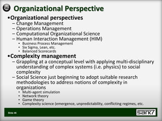 Organizational Perspective
•Organizational perspectives
    – Change Management
    – Operations Management
    – Computational Organizational Science
    – Human Interaction Management (HIM)
           • Business Process Management
           • Six Sigma, Lean, etc.
           • Balanced Scorecards
•Complexity management
    – Grappling at a conceptual level with applying multi-disciplinary
      understanding of complex systems (i.e. physics) to social
      complexity
    – Social Science just beginning to adopt suitable research
      methodologies to address notions of complexity in
      organizations
           •   Multi-agent simulation
           •   Network theory
           •   Game theory
           •   Complexity science (emergence, unpredictability, conflicting regimes, etc.

Slide 46
 