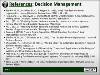 References: Decision Management
• Blenko, M. W., Mankins, M. C., & Rogers, P. (2010, June). The decision-driven
  organization. Harvard Business Review, June 2010, p 54 – 62.
• Hammond, J. S., Keeney, R. L., and Raiffa, H. (1999). Smart Choices: A Practical guide to
  Making Better Decisions. Boston: Harvard Business School Press.
• An, L. (2011). "Modeling human decisions in coupled human and natural systems:
  Review of agent-based models." Ecological Modelling.
• An, L. (2011). "Modeling human decisions in coupled human and natural systems:
  Review of agent-based models." Ecological Modelling.
• Barney, J. (1999). "How a Firm's Capabilities Affect Boundary Decisions." Sloan
  Management Review 40(3): 9.
• Blenko, M. W., M. C. Mankins, et al. (2010). "The Decision-Driven Organization." Harvard
  Business Review.
• Chouinard, Y., J. Ellison, et al. (2011). "The Big Idea: The Sustainable Economy." Harvard
  Business review 89(10): 11.
• Grote, G. (2009). Management of Uncertainty: Theory and Applications in the Design of
  Systems and Organizations. London, Springer.
• Monch, L., P. Lendermann, et al. (2011). "A survey of challenges in modelling and
  decision-making for discrete event logistics systems." Computers In Industry 62(6): 557-
  567.
• Zook, C. and J. Allen (2011). "The Great Repeatable Business Model." Harvard Business
  Review 89(10).
 Slide 52
 