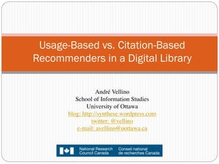 Usage-Based vs. Citation-Based
Recommenders in a Digital Library

                   André Vellino 	

          School of Information Studies 
               University of Ottawa
       blog: http://synthese.wordpress.com
                 twitter: @vellino	

          e-mail: avellino@uottawa.ca	

                          	

 