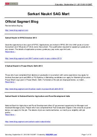 Saturday, September 21, 2013 08:19 GMT
Sarkari Naukri SAG Mart
Official Sagmart Blog
Review before Buying
http://www.blog.sagmart.com
Sarkari Naukri in RPSC October 2013
Grab the opportunity to be a part of RPSC. Applications are invited in RPSC 2013 for 3491 posts of Junior
Accountant and 156 posts of Tehsil Junior Accountant. The qualification required for applying is graduate in
any stream. The details of application process, grade pay, pay scale, age limit and...
Read more »
http://www.blog.sagmart.com/3647-sarkari-naukri-in-rpsc-october-2013/
9 Sarkari Naukri in Prasar Bharti, Delhi 2013
Those who have completed their diploma or graduation in journalism with some experience may apply for
Archival Assistant post and MBA or PG Diploma in Marketing candidates can apply for Marketing Executive
Prasar Bharti Logo post in Prasar Bharti, Delhi. Full details of the job are displayed below, so match...
Read more »
http://www.blog.sagmart.com/9-sarkari-naukri-in-prasar-bharti-delhi-2013/
Sarkari Naukri in National Bank for Agriculture and Rural Development India
National Bank for Agriculture and Rural Development offers 67 government opportunity for Manager and
Assistant Manager posts. People who have completed their Post Graduation degree in the streams as given
below, can apply for this job. The details of job are mentioned below, so match your eligibility with job
profile...
Read more »
http://www.blog.sagmart.com/sarkari-naukri-nabard-india/
Saturday, September 21, 2013 08:19 GMT / Created by RSS2PDF.com Page 1 of 13
 