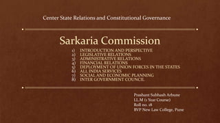 Sarkaria Commission
1) INTRODUCTION AND PERSPECTIVE
2) LEGISLATIVE RELATIONS
3) ADMINISTRATIVE RELATIONS
4) FINANCIAL RELATIONS
5) DEPLOYMENT OF UNION FORCES IN THE STATES
6) ALL INDIA SERVICES
7) SOCIAL AND ECONOMIC PLANNING
8) INTER GOVERNMENT COUNCIL
Prashant Subhash Arbune
LL.M (1 Year Course)
Roll no. 18
BVP New Law College, Pune
Center State Relations and Constitutional Governance
 