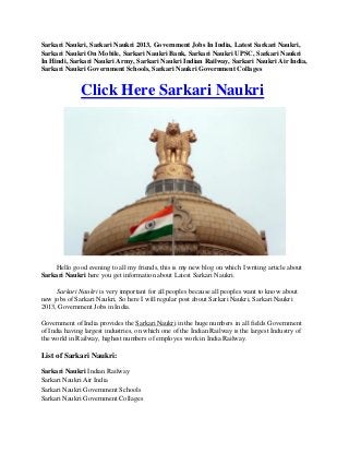 Sarkari Naukri, Sarkari Naukri 2013, Government Jobs In India, Latest Sarkari Naukri,
Sarkari Naukri On Mobile, Sarkari Naukri Bank, Sarkari Naukri UPSC, Sarkari Naukri
In Hindi, Sarkari Naukri Army, Sarkari Naukri Indian Railway, Sarkari Naukri Air India,
Sarkari Naukri Government Schools, Sarkari Naukri Government Collages
Click Here Sarkari Naukri
Hello good evening to all my friends, this is my new blog on which I writing article about
Sarkari Naukri here you get information about Latest Sarkari Naukri.
Sarkari Naukri is very important for all peoples because all peoples want to know about
new jobs of Sarkari Naukri, So here I will regular post about Sarkari Naukri, Sarkari Naukri
2013, Government Jobs in India.
Government of India provides the Sarkari Naukri in the huge numbers in all fields Government
of India having largest industries, on which one of the Indian Railway is the largest Industry of
the world in Railway, highest numbers of employes work in India Railway.
List of Sarkari Naukri:
Sarkari Naukri Indian Railway
Sarkari Naukri Air India
Sarkari Naukri Government Schools
Sarkari Naukri Government Collages
 