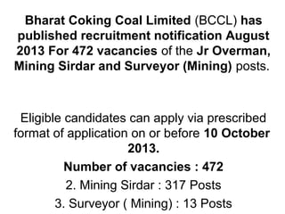 Bharat Coking Coal Limited (BCCL) has
published recruitment notification August
2013 For 472 vacancies of the Jr Overman,
Mining Sirdar and Surveyor (Mining) posts.
Eligible candidates can apply via prescribed
format of application on or before 10 October
2013.
Number of vacancies : 472
2. Mining Sirdar : 317 Posts
3. Surveyor ( Mining) : 13 Posts
 