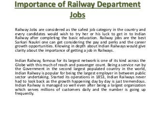 Importance of Railway Department
Jobs
Railway Jobs are considered as the safest job category in the country and
every candidates would wish to try her or his luck to get in to Indian
Railway after completing the basic education. Railway jobs are the best
Sarkari Naukri one can get considering the pay and perks and the career
growth opportunities. Knowing in depth about Indian Railways would give
clarity about the importance of getting a job in Railways.
Indian Railway, famous for its largest network is one of its kind across the
Globe with this much of reach and passenger count. Being a service run by
the Government in the second largest populated country in the world,
Indian Railway is popular for being the largest employer in between public
sector undertaking. Started its operations in 1853, Indian Railways never
had to look back as the growth happening day by day is just tremendous.
Indian Railway is managed so well even after being a largest organization
which serves millions of customers daily and the number is going up
frequently.
 