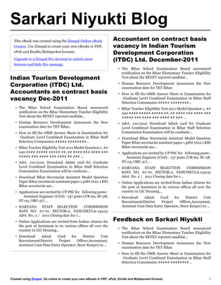 Sarkari Niyukti Blog
  This eBook was created using the Zinepal Online eBook              Accountant on contract basis
  Creator. Use Zinepal to create your own eBooks in PDF,             vacancy in Indian Tourism
  ePub and Kindle/Mobipocket formats.                                Development Corporation
  Upgrade to a Zinepal Pro Account to unlock more                    (ITDC) Ltd. December-2011
  features and hide this message.
                                                                        • The Bihar School Examination Board announced
                                                                          notification on the Bihar Elementary Teacher Eligibility
Indian Tourism Development                                                Test about the BETET rejected candidat...

Corporation (ITDC) Ltd.                                                 • Human Resource Development Announces the New
                                                                          examination date for TET Bihar.
Accountants on contract basis                                           • How to fill the OMR Answer Sheet in Examination for
vacancy Dec-2011                                                           Graduate Level Combined Examination in Bihar Staff
                                                                          Selection Commission बबबबब बबबबबबबब...
   • The Bihar School Examination Board announced                       • Bihar Teacher Eligibility Test 2011 Model Question 1. बब
     notification on the Bihar Elementary Teacher Eligibility             240 बबबब बबबबब बबबबब बब, बब बबबब बबब बबबब बबब
     Test about the BETET rejected candidat...                            बबबबब बबब बबबब बबब बबबब बब बबब ...
   • Human Resource Development Announces the New                       • Advt. 110/2010 Download Admit card for Graduate
     examination date for TET Bihar.                                      Level Combined Examination in Bihar Staff Selection
   • How to fill the OMR Answer Sheet in Examination for                  Commission Examination will be conducte...
      Graduate Level Combined Examination in Bihar Staff                • Download Bihar Secretariat Assistant Model Question
     Selection Commission बबबबब बबबबबबबब...                               Paper Bihar secretariat assistant paper 1.pdfब (622.1 KB)
   • Bihar Teacher Eligibility Test 2011 Model Question 1. बब             Bihar secretariat ass...
     240 बबबब बबबबब बबबबब बब, बब बबबब बबब बबबब बबब                      • Applications are invited by UP PSC for following posts :
     बबबबब बबब बबबब बबब बबबब बब बबब ...                                     Assistant Engineer (Civil) : 137 posts (UR-69, SC-28,
   • Advt. 110/2010 Download Admit card for Graduate                      ST-03, OBC-37) ...
     Level Combined Examination in Bihar Staff Selection                • HARYANA STAFF SELECTION                  COMMISSION
     Commission Examination will be conducte...                           BAYS NO. 67-70, SECTOR-2, PANCHKULA-134151
   • Download Bihar Secretariat Assistant Model Question                  Advt. No. 2 / 2011 Closing date for r...
     Paper Bihar secretariat assistant paper 1.pdfब (622.1 KB)          • Online Applications are invited from Indian citizens for
     Bihar secretariat ass...                                             the post of Assistants in its various offices all over the
   • Applications are invited by UP PSC for following posts :             country in LIC Housing...
       Assistant Engineer (Civil) : 137 posts (UR-69, SC-28,            • Download     Admit     Card     for     District  Unit
     ST-03, OBC-37) ...                                                   Recruitment(District    Project     Officer,Accountant,
   • HARYANA STAFF SELECTION                  COMMISSION                  Assistant Cum Data Entry Operator, Store Keeper) in ...
     BAYS NO. 67-70, SECTOR-2, PANCHKULA-134151
     Advt. No. 2 / 2011 Closing date for r...
   • Online Applications are invited from Indian citizens for        Feedback on Sarkari Niyukti
     the post of Assistants in its various offices all over the
                                                                        • The Bihar School Examination Board announced
     country in LIC Housing...
                                                                          notification on the Bihar Elementary Teacher Eligibility
   • Download     Admit     Card     for     District  Unit               Test about the BETET rejected candidat...
     Recruitment(District    Project     Officer,Accountant,
                                                                        • Human Resource Development Announces the New
     Assistant Cum Data Entry Operator, Store Keeper) in ...
                                                                          examination date for TET Bihar.
                                                                        • How to fill the OMR Answer Sheet in Examination for
                                                                           Graduate Level Combined Examination in Bihar Staff
                                                                          Selection Commission बबबबब बबबबबबबब...



Created using Zinepal. Go online to create your own eBooks in PDF, ePub, Kindle and Mobipocket formats.                           1
 