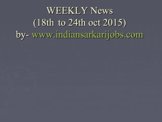 WEEKLY NewsWEEKLY News
(18th(18th to 24th oct 2015)to 24th oct 2015)
by-by- www.indiansarkarijobs.comwww.indiansarkarijobs.com
 