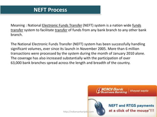 NEFT Process
Meaning : National Electronic Funds Transfer (NEFT) system is a nation wide funds
transfer system to facilitate transfer of funds from any bank branch to any other bank
branch.
The National Electronic Funds Transfer (NEFT) system has been successfully handling
significant volumes, ever since its launch in November 2005. More than 6 million
transactions were processed by the system during the month of January 2010 alone.
The coverage has also increased substantially with the participation of over
63,000 bank branches spread across the length and breadth of the country.
11http://indiansarkarijobs.com
 