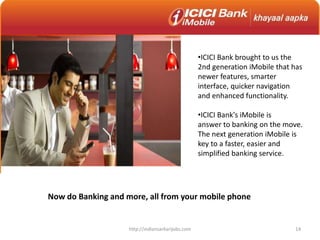 •ICICI Bank brought to us the
2nd generation iMobile that has
newer features, smarter
interface, quicker navigation
and enhanced functionality.
•ICICI Bank's iMobile is
answer to banking on the move.
The next generation iMobile is
key to a faster, easier and
simplified banking service.
Now do Banking and more, all from your mobile phone
14http://indiansarkarijobs.com
 