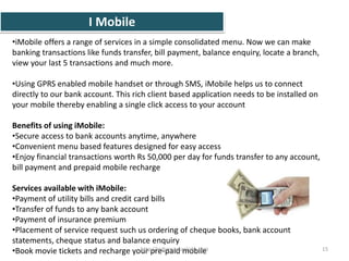 I Mobile
•iMobile offers a range of services in a simple consolidated menu. Now we can make
banking transactions like funds transfer, bill payment, balance enquiry, locate a branch,
view your last 5 transactions and much more.
•Using GPRS enabled mobile handset or through SMS, iMobile helps us to connect
directly to our bank account. This rich client based application needs to be installed on
your mobile thereby enabling a single click access to your account
Benefits of using iMobile:
•Secure access to bank accounts anytime, anywhere
•Convenient menu based features designed for easy access
•Enjoy financial transactions worth Rs 50,000 per day for funds transfer to any account,
bill payment and prepaid mobile recharge
Services available with iMobile:
•Payment of utility bills and credit card bills
•Transfer of funds to any bank account
•Payment of insurance premium
•Placement of service request such us ordering of cheque books, bank account
statements, cheque status and balance enquiry
•Book movie tickets and recharge your pre-paid mobile 15http://indiansarkarijobs.com
 