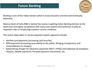 Future Banking
Banking is one of the Indian Sectors which is truly consumer oriented and technically
advanced.
Reserve Bank of India (RBI) is behind the scenes in getting Indian Banking domain to the
word class and highly competitive with many new systems and continues to play an
important role in introducing customer service initiatives.
The recent steps taken in various payment system segments include;
• Verified card payments (increasing card security),
• ATM payments (increasing accessibility to the public, Bringing transparency and
reasonableness in charges),
• Rationalising charges for electronic payments (NEFT / RTGS) and Collection of outstation
cheques, Mobile payments, Pre-paid payment instruments, etc.
16http://indiansarkarijobs.com
 