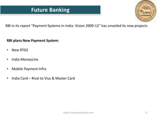 RBI plans New Payment System:
• New RTGS
• India MoneyLine
• Mobile Payment Infra
• India Card – Rival to Visa & Master Card
Future Banking
RBI in its report “Payment Systems in India: Vision 2009-12″ has unveiled its new projects
17http://indiansarkarijobs.com
 
