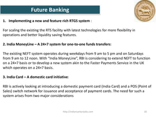 1. Implementing a new and feature rich RTGS system :
For scaling the existing the RTS facility with latest technologies for more flexibility in
operations and better liquidity saving features.
2. India MoneyLine – A 24×7 system for one-to-one funds transfers:
The existing NEFT system operates during weekdays from 9 am to 5 pm and on Saturdays
from 9 am to 12 noon. With “India MoneyLine”, RBI is considering to extend NEFT to function
on a 24×7 basis or to develop a new system akin to the Faster Payments Service in the UK
which operates on a 24×7 basis.
3. India Card – A domestic card initiative:
RBI is actively looking at introducing a domestic payment card (India Card) and a POS (Point of
Sales) switch network for issuance and acceptance of payment cards. The need for such a
system arises from two major considerations
Future Banking
18http://indiansarkarijobs.com
 