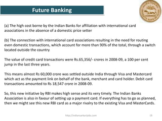 (a) The high cost borne by the Indian Banks for affiliation with international card
associations in the absence of a domestic price setter
(b) The connection with international card associations resulting in the need for routing
even domestic transactions, which account for more than 90% of the total, through a switch
located outside the country
The value of credit card transactions were Rs.65,356/- crores in 2008-09, a 100 per cent
jump in the last three years.
This means almost Rs 60,000 crore was settled outside India through Visa and Mastercard
which act as the payment link on behalf of the bank, merchant and card holder. Debit card
transactions amounted to Rs 18,547 crore in 2008-09.
So, this new initiative by RBI makes high sense and its very timely. The Indian Banks
Association is also in favour of setting up a payment card. If everything has to go as planned,
then we might see this new RBI card as a major rivalry to the existing Visa and MasterCards.
Future Banking
19http://indiansarkarijobs.com
 