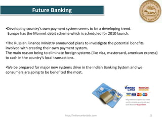 •Developing country’s own payment system seems to be a developing trend.
Europe has the Monnet debit scheme which is scheduled for 2010 launch.
•The Russian Finance Ministry announced plans to investigate the potential benefits
involved with creating their own payment system.
The main reason being to eliminate foreign systems (like visa, mastercard, american express)
to cash in the country’s local transactions.
•We be prepared for major new systems drive in the Indian Banking System and we
consumers are going to be benefited the most.
Future Banking
21http://indiansarkarijobs.com
 