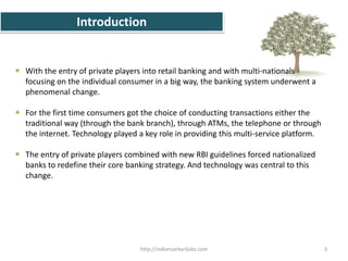 Introduction
 With the entry of private players into retail banking and with multi-nationals
focusing on the individual consumer in a big way, the banking system underwent a
phenomenal change.
 For the first time consumers got the choice of conducting transactions either the
traditional way (through the bank branch), through ATMs, the telephone or through
the internet. Technology played a key role in providing this multi-service platform.
 The entry of private players combined with new RBI guidelines forced nationalized
banks to redefine their core banking strategy. And technology was central to this
change.
3http://indiansarkarijobs.com
 