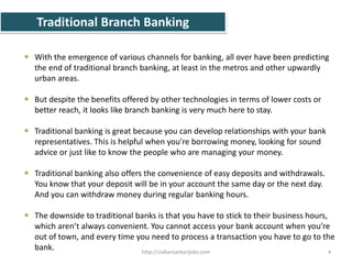 Traditional Branch Banking
 With the emergence of various channels for banking, all over have been predicting
the end of traditional branch banking, at least in the metros and other upwardly
urban areas.
 But despite the benefits offered by other technologies in terms of lower costs or
better reach, it looks like branch banking is very much here to stay.
 Traditional banking is great because you can develop relationships with your bank
representatives. This is helpful when you’re borrowing money, looking for sound
advice or just like to know the people who are managing your money.
 Traditional banking also offers the convenience of easy deposits and withdrawals.
You know that your deposit will be in your account the same day or the next day.
And you can withdraw money during regular banking hours.
 The downside to traditional banks is that you have to stick to their business hours,
which aren’t always convenient. You cannot access your bank account when you’re
out of town, and every time you need to process a transaction you have to go to the
bank. 4http://indiansarkarijobs.com
 