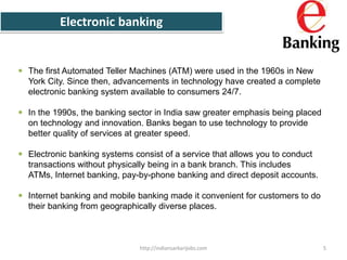 Electronic banking
 The first Automated Teller Machines (ATM) were used in the 1960s in New
York City. Since then, advancements in technology have created a complete
electronic banking system available to consumers 24/7.
 In the 1990s, the banking sector in India saw greater emphasis being placed
on technology and innovation. Banks began to use technology to provide
better quality of services at greater speed.
 Electronic banking systems consist of a service that allows you to conduct
transactions without physically being in a bank branch. This includes
ATMs, Internet banking, pay-by-phone banking and direct deposit accounts.
 Internet banking and mobile banking made it convenient for customers to do
their banking from geographically diverse places.
5http://indiansarkarijobs.com
 