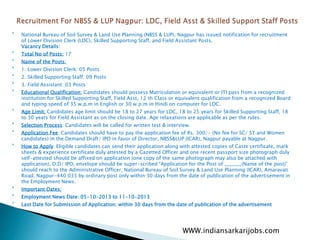 
National Bureau of Soil Survey & Land Use Planning (NBSS & LUP), Nagpur has issued notification for recruitment
of Lower Division Clerk (LDC), Skilled Supporting Staff, and Field Assistant Posts.
Vacancy Details:

Total No of Posts: 17

Name of the Posts:

1. Lower Division Clerk: 05 Posts

2. Skilled Supporting Staff: 09 Posts

3. Field Assistant: 03 Posts

Educational Qualification: Candidates should possess Matriculation or equivalent or ITI pass from a recognized
institution for Skilled Supporting Staff, Field Asst, 12 th Class or equivalent qualification from a recognized Board
and typing speed of 35 w.p.m in English or 30 w.p.m in Hindi on computer for LDC.

Age Limit: Candidates age limit should be 18 to 27 years for LDC, 18 to 25 years for Skilled Supporting Staff, 18
to 30 years for Field Assistant as on the closing date. Age relaxations are applicable as per the rules.

Selection Process: Candidates will be called for written test & interview.

Application Fee: Candidates should have to pay the application fee of Rs. 300/- (No fee for SC/ ST and Women
candidates) in the Demand Draft/ IPO in favor of Director, NBSS&LUP (ICAR), Nagpur payable at Nagpur.

How to Apply: Eligible candidates can send their application along with attested copies of Caste certificate, mark
sheets & experience certificate duly attested by a Gazetted Officer and one recent passport size photograph duly
self-attested should be affixed on application (one copy of the same photograph may also be attached with
application), D.D/ IPO, envelope should be super-scribed “Application for the Post of _______(Name of the post)”
should reach to the Administrative Officer, National Bureau of Soil Survey & Land Use Planning (ICAR), Amaravati
Road, Nagpur-440 033 by ordinary post only within 30 days from the date of publication of the advertisement in
the Employment News.

Important Dates:

Employment News Date: 05-10-2013 to 11-10-2013

Last Date for Submission of Application: within 30 days from the date of publication of the advertisement
WWW.indiansarkarijobs.com
 