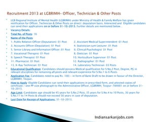 
LGB Regional Institute of Mental Health (LGBRIMH) under Ministry of Health & Family Welfare has given
notification for Officer, Technician & Other Posts on direct/ deputation basis. Interested and Eligible candidates
can send their applications on or before 31-10-2013. Further details are mentioned below…

Vacancy Details:

Total No. of Posts: 16

Name of the Posts:

1. Public Relation Officer (Deputation): 01 Post 2. Assistant Medical Superintendent: 01 Post

3. Accounts Officer (Deputation): 01 Post 4. Statistician cum Lecturer: 01 Post

5. Senior Library and Information Officer: 01 Post 6. Clinical Psychologist: 01 Post

7. Vocational Therapist: 01 Post 8. Dietician: 01 Post

9. Speech Therapist: 01 Post 10. Horticulture Supervisor: 01 Post

11. Pharmacist: 01 Post 12. Radiographer: 01 Post

13. X-Ray Technician: 01 Post 14. Laboratory Technician: 03 Posts

Educational Qualification: Candidates should possess Medical qualification for S.No.2 Post, Degree, PG in
relevant disciplines for remaining all posts and relevant experience for S.No.1 to 6 Posts.

Application Fee: Candidates need to pay Rs. 100/- in form of Bank Draft to be drawn in favour of the Director,
LGBRIMH, Tezpur.

How to Apply: Eligible Candidates can send their applications in prescribed form, and attested copies of
certificate / one PP size photograph to the Administrative Officer, LGBRIMH, Tezpur-784001 on or before 31-
10-2013.

Age Limit: Candidates age should be 45 years for S.No.2 Post, 35 years for S.No.4 to 10 Posts, 30 years for
S.No.11 to 14 Posts & should not exceed 56 years in case of deputation.

Last Date for Receipt of Applications: 31-10-2013.
Indiansarkarijobs.com
 