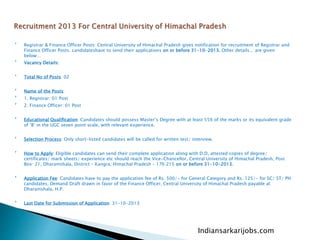
Registrar & Finance Officer Posts: Central University of Himachal Pradesh gives notification for recruitment of Registrar and
Finance Officer Posts. candidateshave to send their applications on or before 31-10-2013. Other details , are given
below…

Vacancy Details:

Total No of Posts: 02

Name of the Posts:

1. Registrar: 01 Post

2. Finance Officer: 01 Post

Educational Qualification: Candidates should possess Master’s Degree with at least 55% of the marks or its equivalent grade
of ‘B’ in the UGC seven point scale, with relevant experience.

Selection Process: Only short-listed candidates will be called for written test/ interview.

How to Apply: Eligible candidates can send their complete application along with D.D, attested copies of degree/
certificates/ mark sheets/ experience etc should reach the Vice-Chancellor, Central University of Himachal Pradesh, Post
Box: 21, Dharamshala, District – Kangra, Himachal Pradesh – 176 215 on or before 31-10-2013.

Application Fee: Candidates have to pay the application fee of Rs. 500/- for General Category and Rs. 125/- for SC/ ST/ PH
candidates, Demand Draft drawn in favor of the Finance Officer, Central University of Himachal Pradesh payable at
Dharamshala, H.P.

Last Date for Submission of Application: 31-10-2013
Indiansarkarijobs.com
 