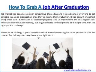 How To Grab A Job After Graduation
Job market has become so much competitive these days and it is a dream of everyone to get
selected in a good organization once they complete their graduation. It has been the toughest
thing these days as the rates of underemployment and unemployment are on a higher side.
There are enormous job opening, but to get selected in the right one at the right time with the
right pay is a challenge.
There are lot of things a graduate needs to look into while starting her or his job search after the
course. The below points may throw some light into it.
www.indiansarkarijobs.com
 