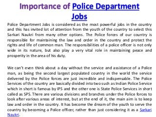 Importance of Police Department
Jobs
Police Department Jobs is considered as the most powerful jobs in the country
and this has invited lot of attention from the youth of the country to select this
Sarkari Naukri from many other options. The Police forces of our country is
responsible for maintaining the law and order in the country and protect the
rights and life of common man. The responsibilities of a police officer is not only
wide in its nature, but also play a very vital role in maintaining peace and
prosperity in the area of his duty.
We can’t even think about a day without the service and assistance of a Police
man, as being the second largest populated country in the world the service
delivered by the Police forces are just incredible and indispensable. The Police
Services of the country are basically divided into two such as Indian Police Service
which in short is famous by IPS and the other one is State Police Services in short
called as SPS. There are various divisions and branches under the Police forces to
look after various areas of interest, but at the end of it, the main aim is to keep
law and order in the country. It has become the dream of the youth to serve the
country by becoming a Police officer, rather than just considering it as a Sarkari
Naukri.
 