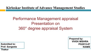 Kirloskar Institute of Advance Management Studies
Performance Management appraisal
Presentation on
360° degree appraisal System
Prepared by:
VIVEK MISHRA
PG2013-87
KIAMS
Submitted to:
Prof. Sangeeta
Thakur
 