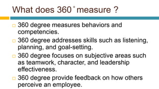 What does 360 ̊ measure ?
 360 degree measures behaviors and
competencies.
 360 degree addresses skills such as listening,
planning, and goal-setting.
 360 degree focuses on subjective areas such
as teamwork, character, and leadership
effectiveness.
 360 degree provide feedback on how others
perceive an employee.
 