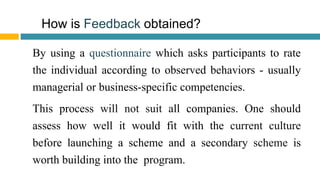 How is Feedback obtained?
By using a questionnaire which asks participants to rate
the individual according to observed behaviors - usually
managerial or business-specific competencies.
This process will not suit all companies. One should
assess how well it would fit with the current culture
before launching a scheme and a secondary scheme is
worth building into the program.
 