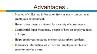 Advantages ..
 Method of collecting information from as many sources in an
employees environment.
 Honest assessment as viewed by a variety of constituents.
 Confidential input from many people of how an employee fairs
in his job.
 Helps employees in seeing themselves as others see them.
 It provides information which neither employee nor his/her
superior may be aware.
 