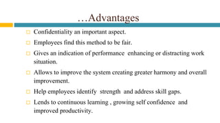 …Advantages
 Confidentiality an important aspect.
 Employees find this method to be fair.
 Gives an indication of performance enhancing or distracting work
situation.
 Allows to improve the system creating greater harmony and overall
improvement.
 Help employees identify strength and address skill gaps.
 Lends to continuous learning , growing self confidence and
improved productivity.
 