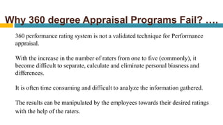 Why 360 degree Appraisal Programs Fail? ….
360 performance rating system is not a validated technique for Performance
appraisal.
With the increase in the number of raters from one to five (commonly), it
become difficult to separate, calculate and eliminate personal biasness and
differences.
It is often time consuming and difficult to analyze the information gathered.
The results can be manipulated by the employees towards their desired ratings
with the help of the raters.
 