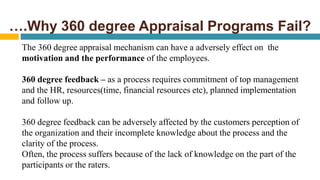 ….Why 360 degree Appraisal Programs Fail?
The 360 degree appraisal mechanism can have a adversely effect on the
motivation and the performance of the employees.
360 degree feedback – as a process requires commitment of top management
and the HR, resources(time, financial resources etc), planned implementation
and follow up.
360 degree feedback can be adversely affected by the customers perception of
the organization and their incomplete knowledge about the process and the
clarity of the process.
Often, the process suffers because of the lack of knowledge on the part of the
participants or the raters.
 