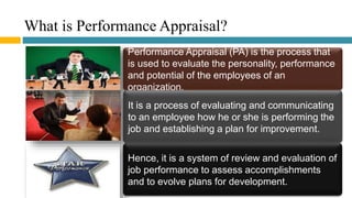 What is Performance Appraisal?
Performance Appraisal (PA) is the process that
is used to evaluate the personality, performance
and potential of the employees of an
organization.
It is a process of evaluating and communicating
to an employee how he or she is performing the
job and establishing a plan for improvement.
Hence, it is a system of review and evaluation of
job performance to assess accomplishments
and to evolve plans for development.
 